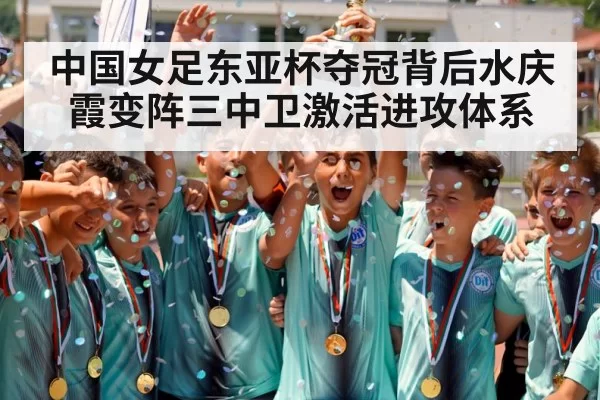 中国女足东亚杯夺冠背后水庆霞变阵三中卫激活进攻体系