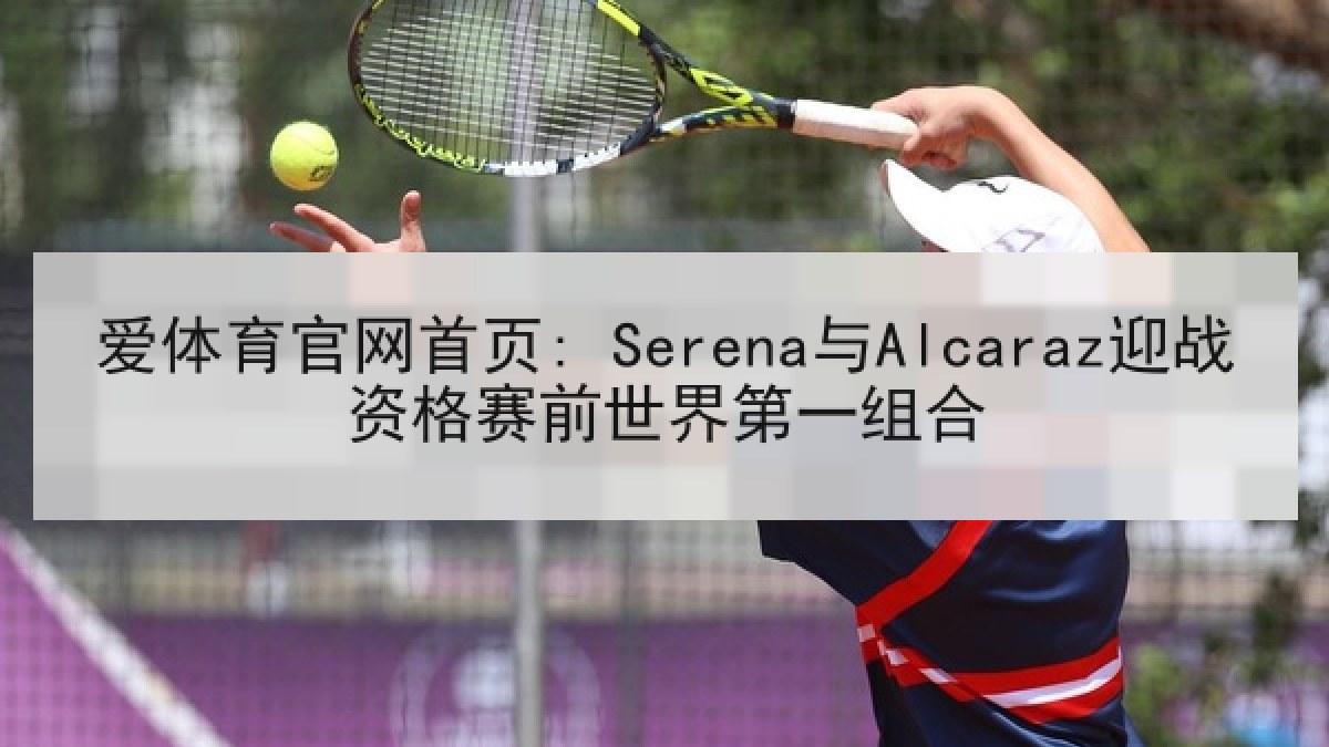 爱体育官网首页: Serena与Alcaraz迎战资格赛前世界第一组合