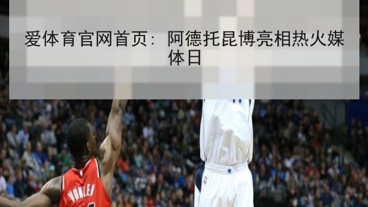 爱体育官网首页: 阿德托昆博亮相热火媒体日 爱体育官网首页: 阿德托昆博亮相热火媒体日